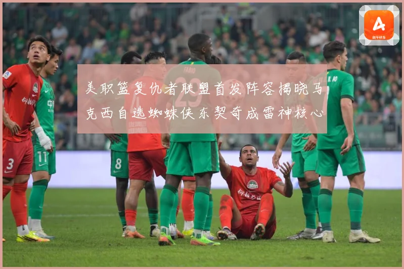 美职篮复仇者联盟首发阵容揭晓马克西自选蜘蛛侠东契奇成雷神核心赛场复盘-深度解析