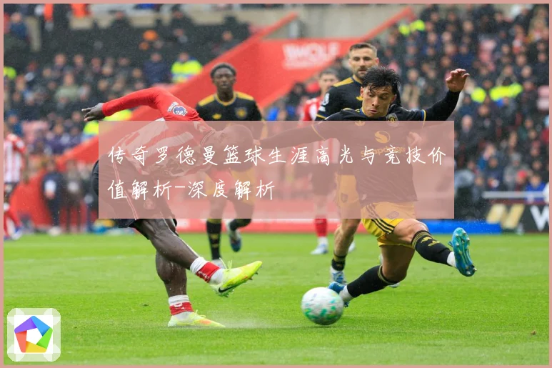 传奇罗德曼篮球生涯高光与竞技价值解析-深度解析