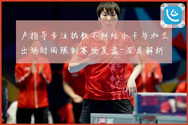 卢指导专注执教不纠结小卡与加兰出场时间限制赛场复盘-深度解析