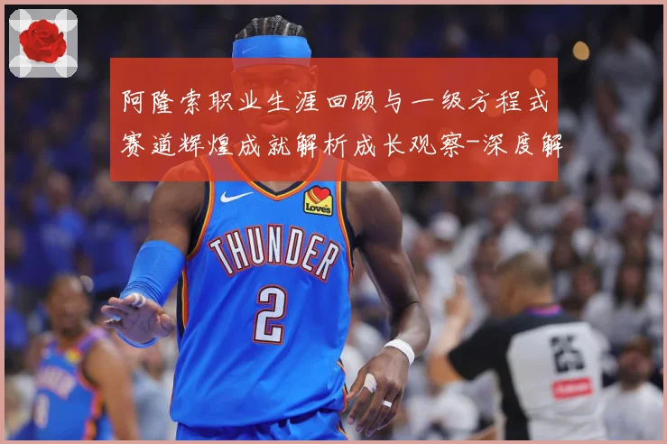 阿隆索职业生涯回顾与一级方程式赛道辉煌成就解析成长观察-深度解析