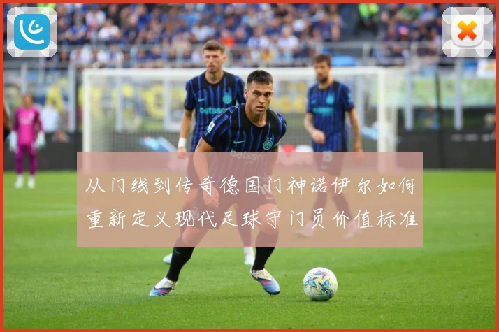 从门线到传奇德国门神诺伊尔如何重新定义现代足球守门员价值标准战术观察-深度解析