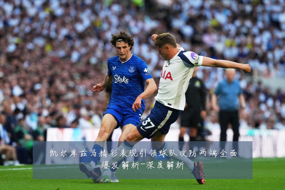 凯尔库兹马精彩表现引领球队攻防两端全面爆发解析-深度解析